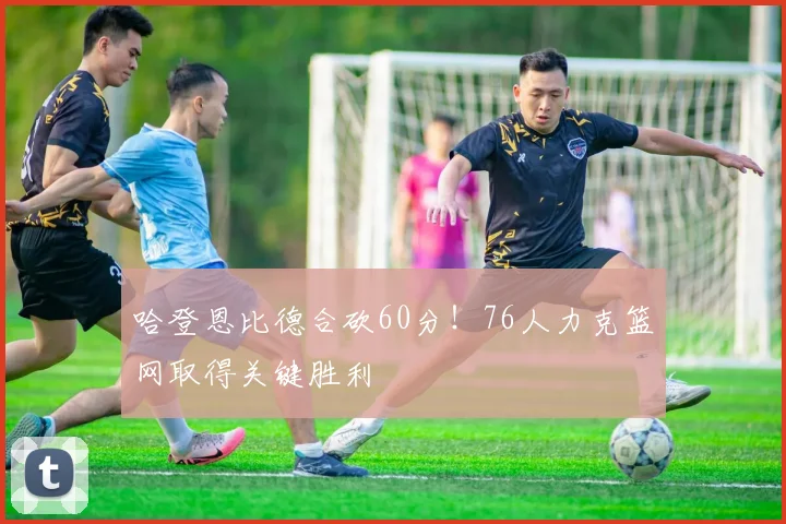 哈登恩比德合砍60分！76人力克篮网取得关键胜利