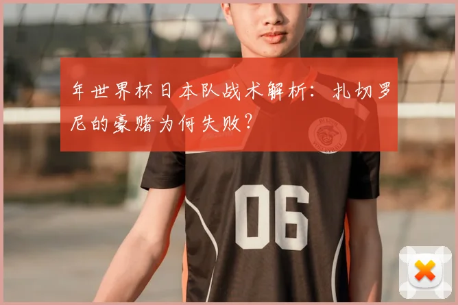 年世界杯日本队战术解析：扎切罗尼的豪赌为何失败？