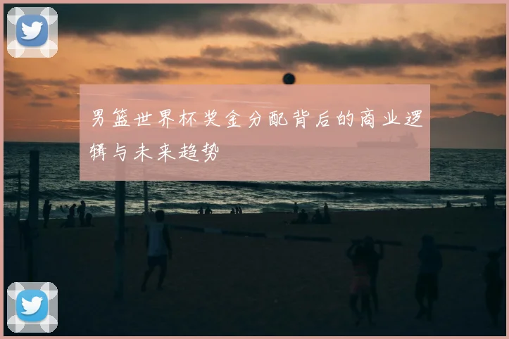 男篮世界杯奖金分配背后的商业逻辑与未来趋势
