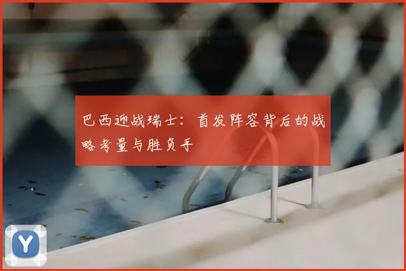 巴西迎战瑞士：首发阵容背后的战略考量与胜负手