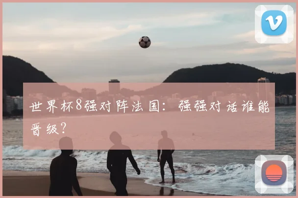 世界杯8强对阵法国：强强对话谁能晋级？