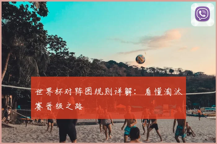 世界杯对阵图规则详解:看懂淘汰赛晋级之路