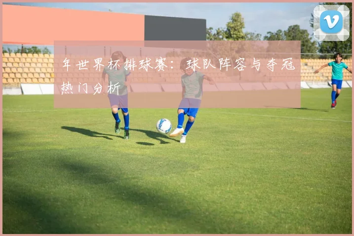 年世界杯排球赛：球队阵容与夺冠热门分析