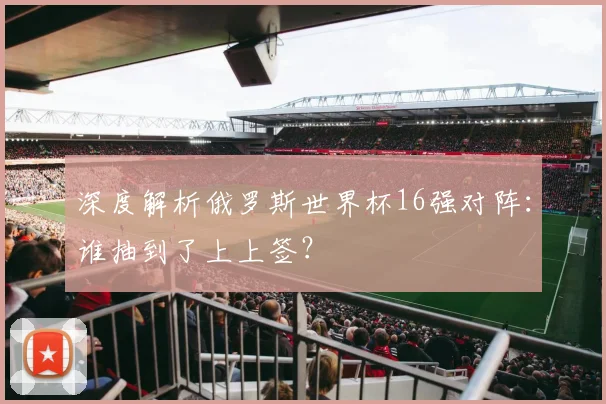 深度解析俄罗斯世界杯16强对阵:谁抽到了上上签?