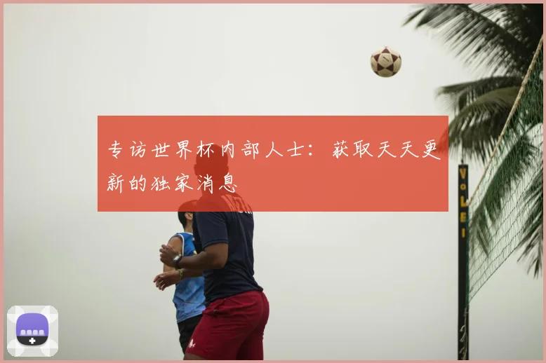 专访世界杯内部人士：获取天天更新的独家消息