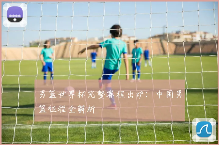 男篮世界杯完整赛程出炉:中国男篮征程全解析
