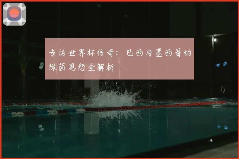 专访世界杯传奇：巴西与墨西哥的绿茵恩怨全解析