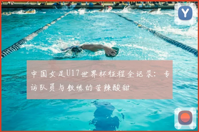 中国女足U17世界杯征程全记录:专访队员与教练的苦辣酸甜