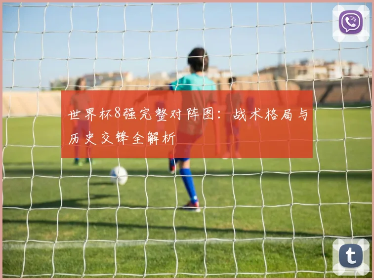 世界杯8强完整对阵图:战术格局与历史交锋全解析