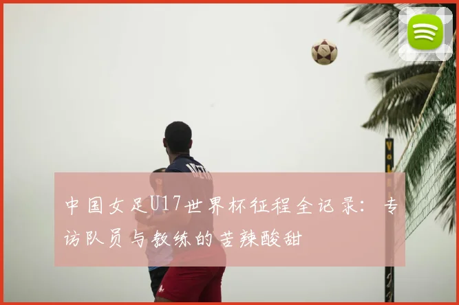 中国女足U17世界杯征程全记录:专访队员与教练的苦辣酸甜