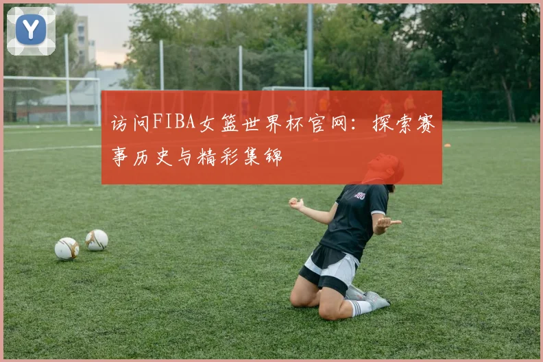 访问FIBA女篮世界杯官网：探索赛事历史与精彩集锦